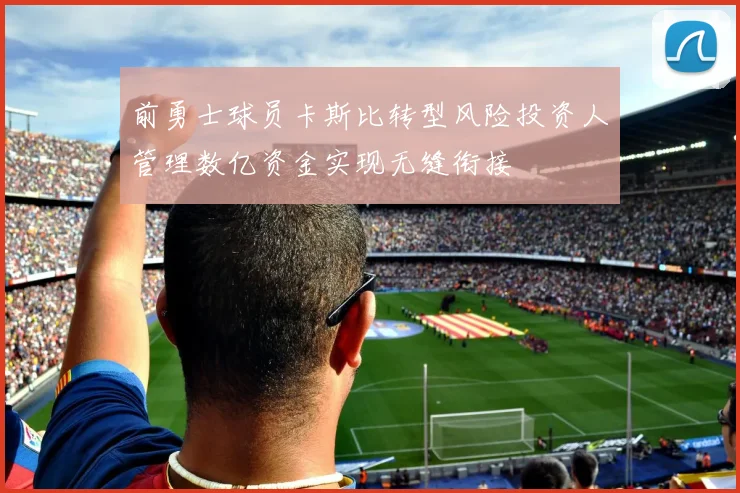 前勇士球员卡斯比转型风险投资人管理数亿资金实现无缝衔接