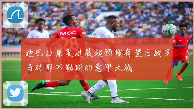 迪巴拉康复进展超预期有望出战罗马对那不勒斯的意甲大战
