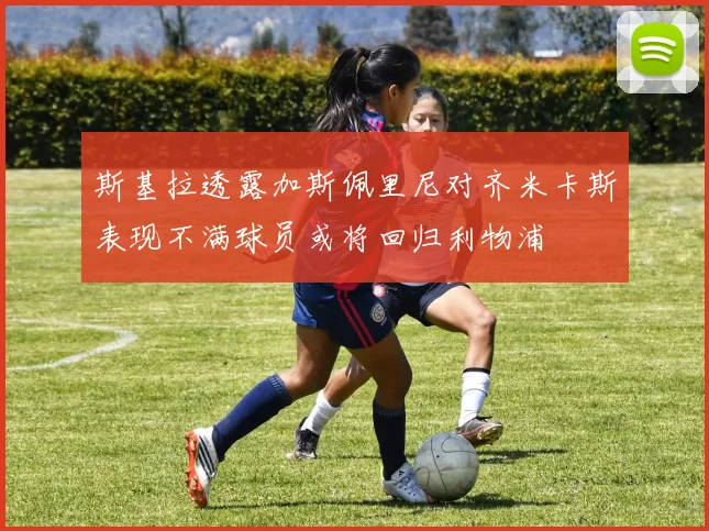 斯基拉透露加斯佩里尼对齐米卡斯表现不满球员或将回归利物浦