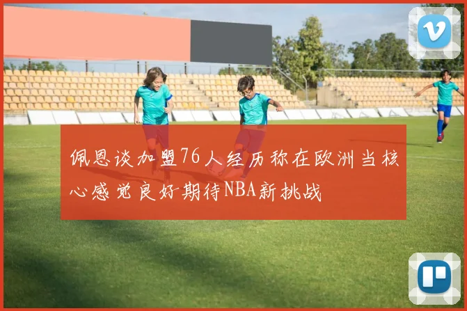 佩恩谈加盟76人经历称在欧洲当核心感觉良好期待NBA新挑战
