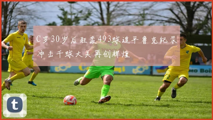 C罗30岁后狂轰493球追平鲁克纪录冲击千球大关再创辉煌