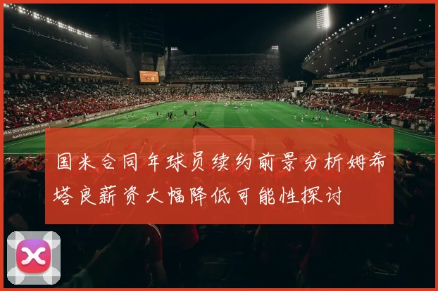 国米合同年球员续约前景分析姆希塔良薪资大幅降低可能性探讨