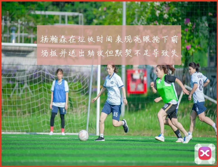 杨瀚森在垃圾时间表现亮眼抢下前场板并送出助攻但默契不足导致失误