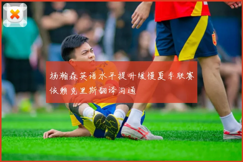 杨瀚森英语水平提升缓慢夏季联赛依赖克里斯翻译沟通