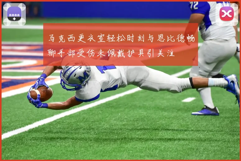 马克西更衣室轻松时刻与恩比德畅聊手部受伤未佩戴护具引关注