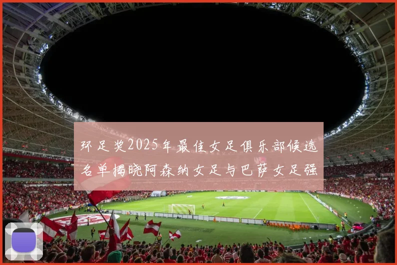环足奖2025年最佳女足俱乐部候选名单揭晓阿森纳女足与巴萨女足强势领衔