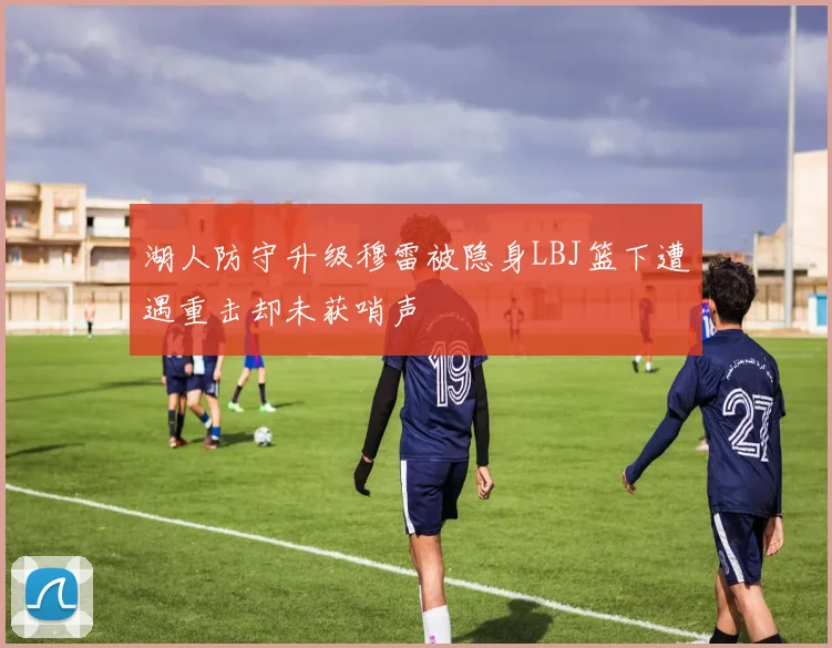 湖人防守升级穆雷被隐身LBJ篮下遭遇重击却未获哨声
