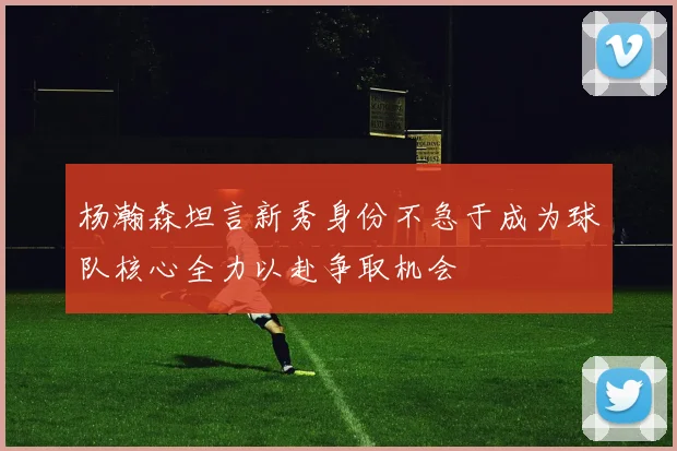 杨瀚森坦言新秀身份不急于成为球队核心全力以赴争取机会
