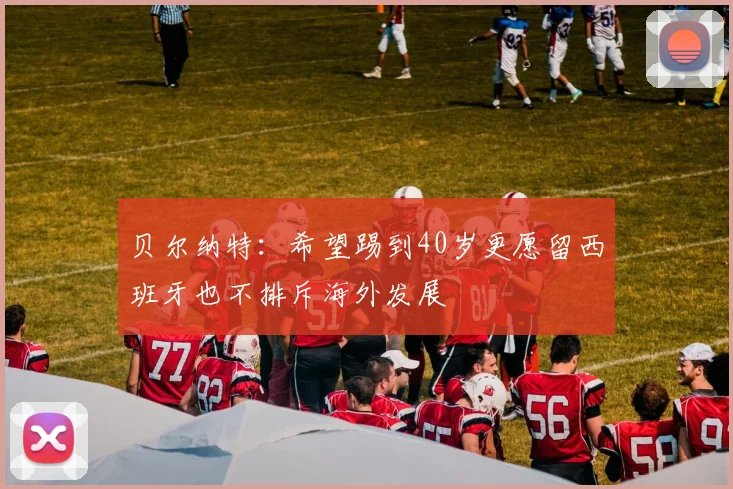 贝尔纳特：希望踢到40岁更愿留西班牙也不排斥海外发展