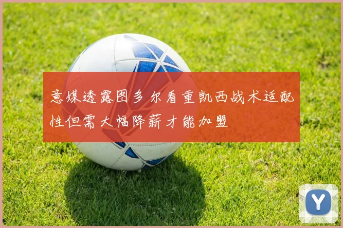 意媒透露图多尔看重凯西战术适配性但需大幅降薪才能加盟