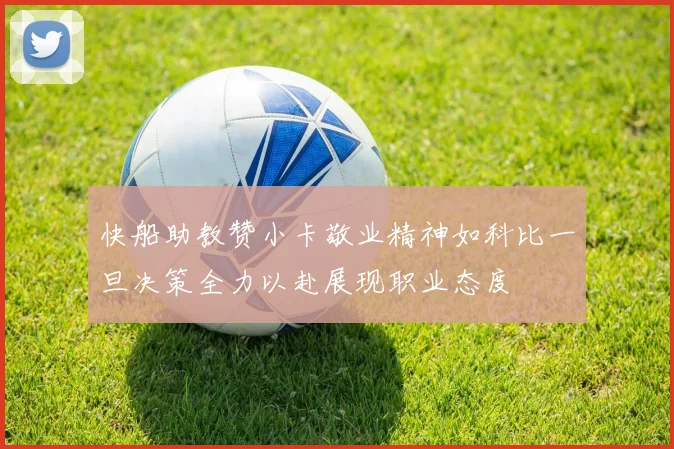 快船助教赞小卡敬业精神如科比一旦决策全力以赴展现职业态度