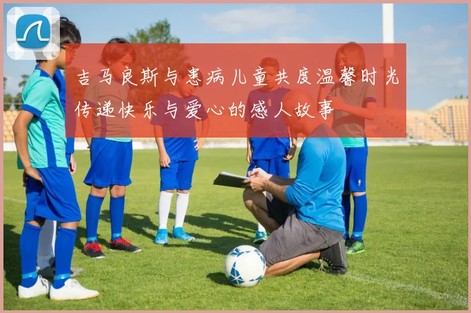 吉马良斯与患病儿童共度温馨时光传递快乐与爱心的感人故事
