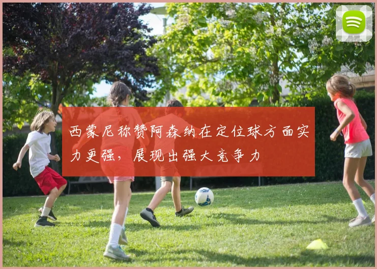 西蒙尼称赞阿森纳在定位球方面实力更强，展现出强大竞争力