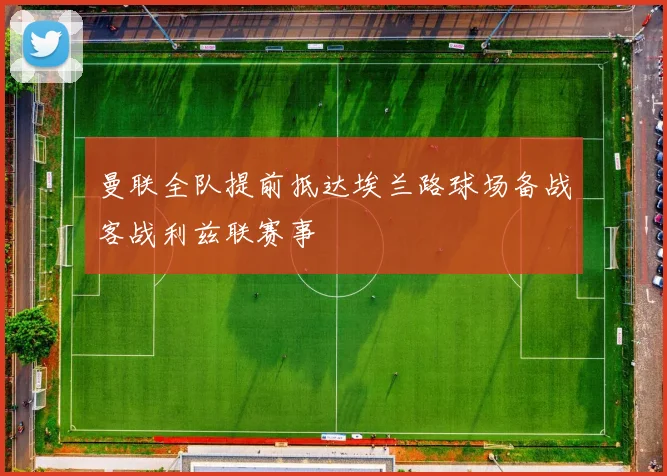 曼联全队提前抵达埃兰路球场备战客战利兹联赛事