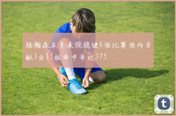 杨瀚森本季表现稳健6场比赛场均贡献3分15板命中率达375