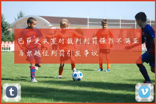 巴萨更衣室对裁判判罚强烈不满亚马尔越位判罚引发争议