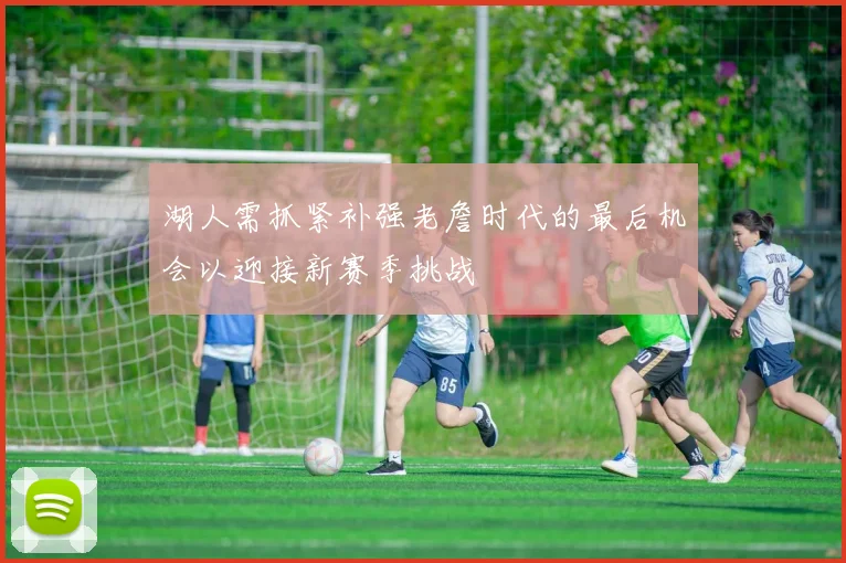 湖人需抓紧补强老詹时代的最后机会以迎接新赛季挑战