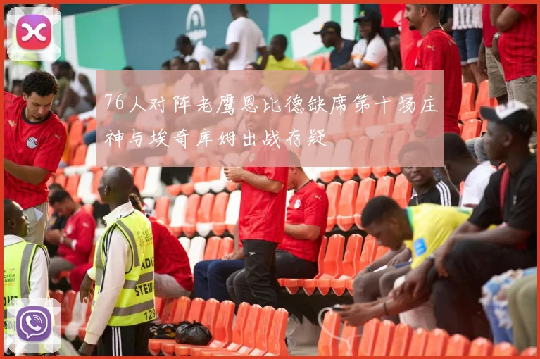76人对阵老鹰恩比德缺席第十场庄神与埃奇库姆出战存疑