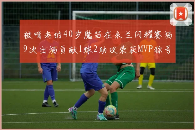 被啃老的40岁魔笛在米兰闪耀赛场9次出场贡献1球2助攻荣获MVP称号