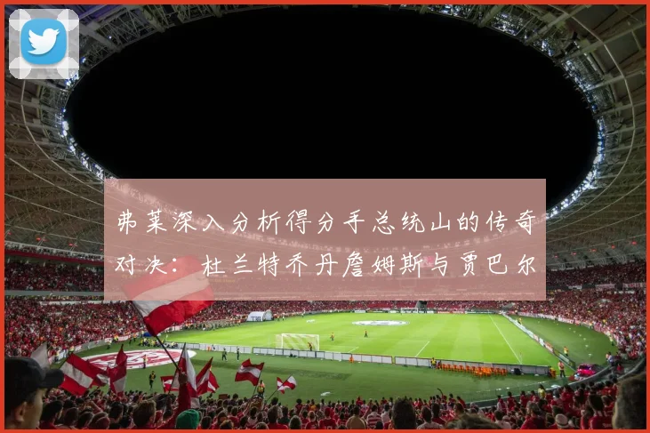 弗莱深入分析得分手总统山的传奇对决：杜兰特乔丹詹姆斯与贾巴尔的伟大之路