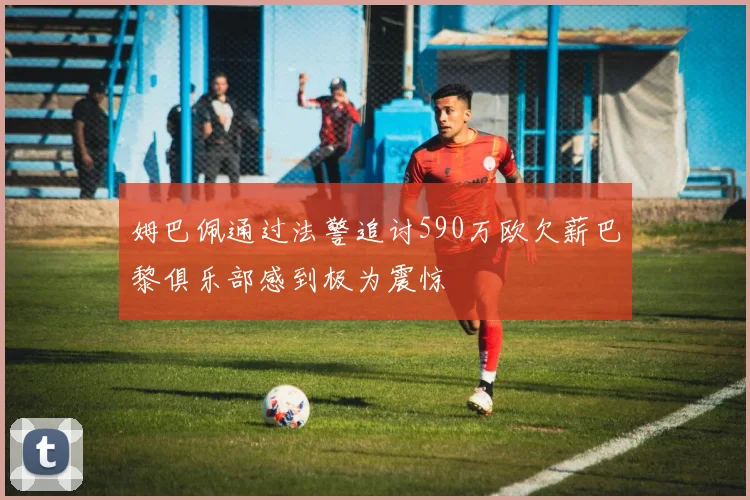 姆巴佩通过法警追讨590万欧欠薪巴黎俱乐部感到极为震惊