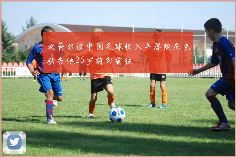 坎普尔谈中国足球收入丰厚朗尼克劝告他25岁前勿前往