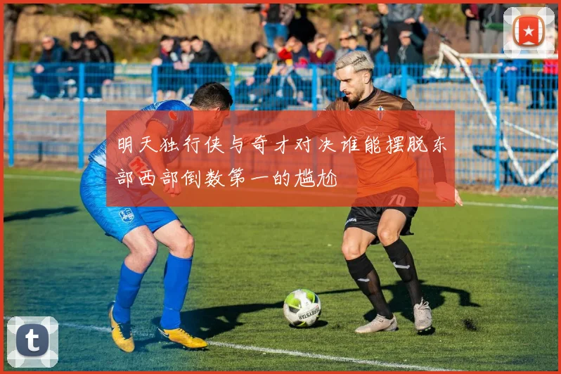 明天独行侠与奇才对决谁能摆脱东部西部倒数第一的尴尬