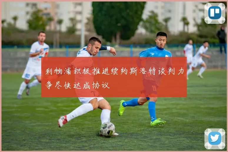 利物浦积极推进续约斯洛特谈判力争尽快达成协议