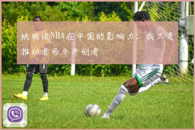 姚明谈NBA在中国的影响力：我只是推动者而非开创者