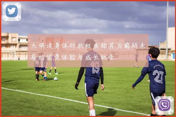 杰明谈身体对抗经历称其为前所未有的宝贵体验与成长机会