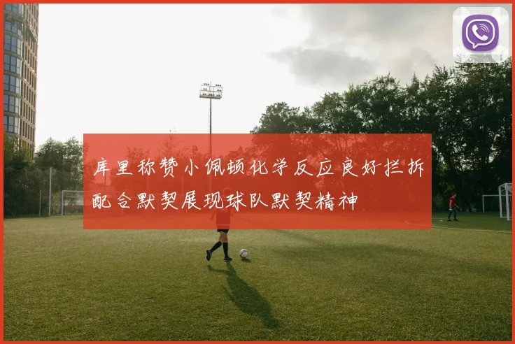 库里称赞小佩顿化学反应良好拦拆配合默契展现球队默契精神