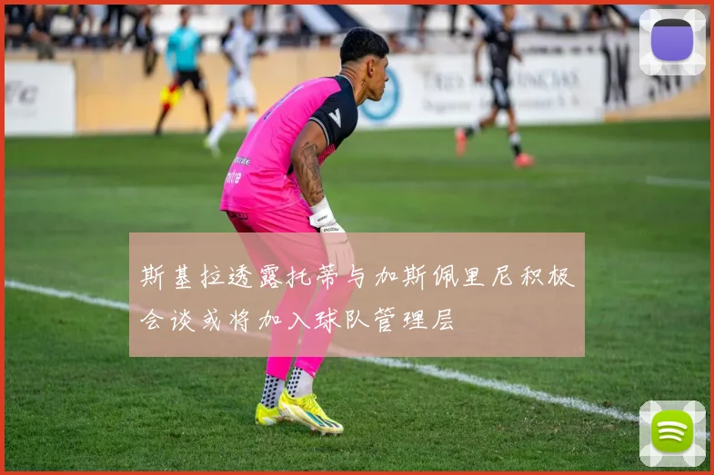 斯基拉透露托蒂与加斯佩里尼积极会谈或将加入球队管理层