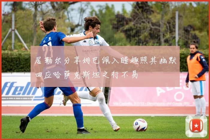 居勒尔分享姆巴佩入睡趣照其幽默回应哈萨克斯坦之行不易