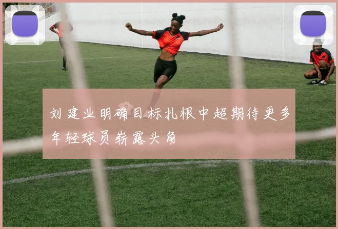 刘建业明确目标扎根中超期待更多年轻球员崭露头角